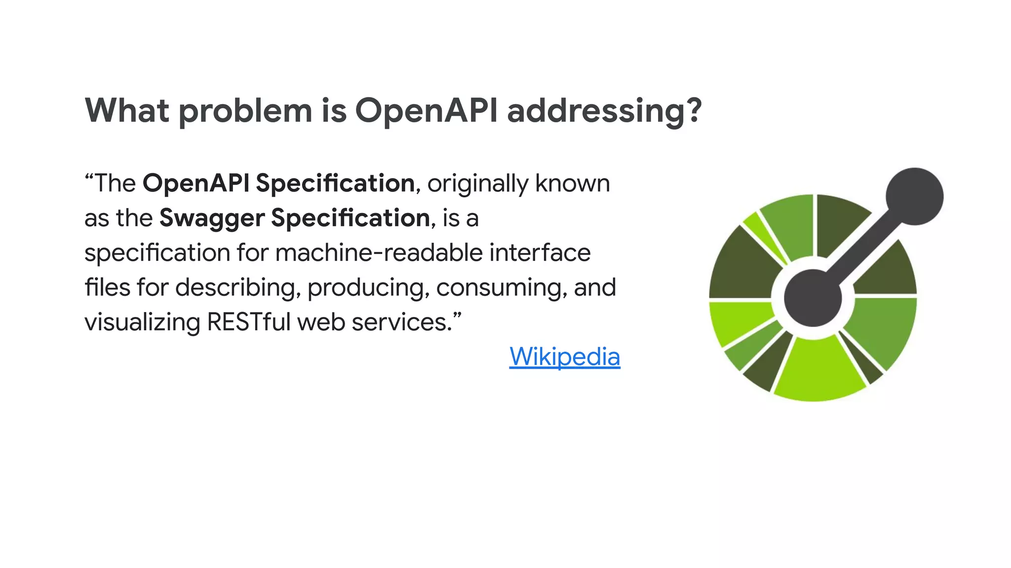 What problem is OpenAPI addressing?
&ldquo;The OpenAPI Specification, originally known
as the Swagger Specification, is a
specification for machine-readable interface
files for describing, producing, consuming, and
visualizing RESTful web services.&rdquo;
Wikipedia
 