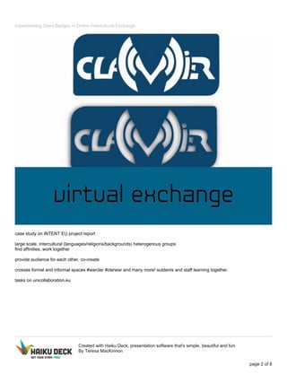 Implementing Open Badges in Online Intercultural Exchange
case study on INTENT EU project report
large scale, intercultural (languages/religions/backgrounds) heterogenous groups
find affinities, work together
provide audience for each other, co-create
crosses formal and informal spaces #warcler #clerwar and many more! sutdents and staff learning together.
tasks on unicollaboration.eu
Created with Haiku Deck, presentation software that's simple, beautiful and fun.
By Teresa MacKinnon
page 2 of 8
 