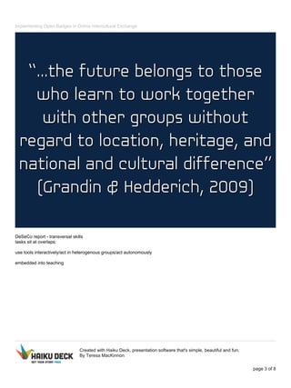 Implementing Open Badges in Online Intercultural Exchange
DeSeCo report - transversal skills
tasks sit at overlaps:
use tools interactively/act in heterogenous groups/act autonomously
embedded into teaching
Created with Haiku Deck, presentation software that's simple, beautiful and fun.
By Teresa MacKinnon
page 3 of 8
 