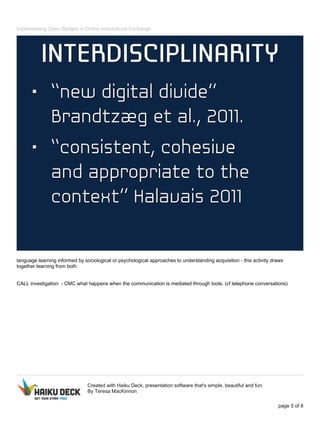 Implementing Open Badges in Online Intercultural Exchange
language learning informed by sociological or psychological approaches to understanding acquisition - this activity draws
together learning from both
CALL investigation - CMC what happens when the communication is mediated through tools. (cf telephone conversations)
Created with Haiku Deck, presentation software that's simple, beautiful and fun.
By Teresa MacKinnon
page 5 of 8
 