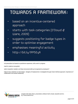 Implementing Open Badges in Online Intercultural Exchange
not prescriptive but based on practitioner experience, still a work in progress
need to create an ecosystem
wider recognition needed, are these transversal skills yet recognised by employers?
helps to focus attention on task design - dangers of misplacement, investigated through mixed methods approach, importance of
collaboration and student leadership
Created with Haiku Deck, presentation software that's simple, beautiful and fun.
By Teresa MacKinnon
page 6 of 8
 