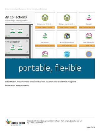 Implementing Open Badges in Online Intercultural Exchange
soft certification, micro-credentials, raises visibility of skills acquisition which is not formally recognised
learner centric, supports autonomy
Created with Haiku Deck, presentation software that's simple, beautiful and fun.
By Teresa MacKinnon
page 7 of 8
 