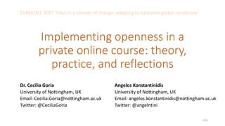 Implementing openness in a
private online course: theory,
practice, and reflections
Dr. Cecilia Goria
University of Nottingham, UK
Email: Cecilia.Goria@nottingham.ac.uk
Twitter: @CeciliaGoria
Angelos Konstantinidis
University of Nottingham, UK
Email: angelos.konstantinidis@nottingham.ac.uk
Twitter: @angelntini
EUROCALL 2017 ‘CALL in a climate of change: adapting to turbulent global conditions’
1/21
 
