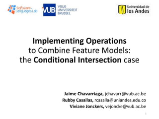 Implementing Operations
to Combine Feature Models:
the Conditional Intersection case
1
Jaime Chavarriaga, jchavarr@vub.ac.be
Rubby Casallas, rcasalla@uniandes.edu.co
Viviane Jonckers, vejoncke@vub.ac.be
 