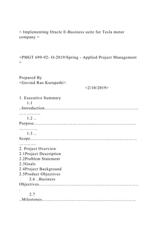 < Implementing Oracle E-Business suite for Tesla motor
company >
<PMGT 699-92- O-2019/Spring - Applied Project Management
>
Prepared By
<Govind Rao Kurupathi>
<2/10/2019>
1. Executive Summary
1.1
..Introduction…………………………………………………………
……………
1.2 ..
Purpose………………………………………………………………
………….
1.3 ..
Scope…………………………………………………………………
…………
2. Project Overview
2.1Project Description
2.2Problem Statement
2.3Goals
2.4Project Background
2.5Product Objectives
2.6 ..Business
Objectives…………………………………………………………….
.
2.7
..Milestones…………………………………………………………
 