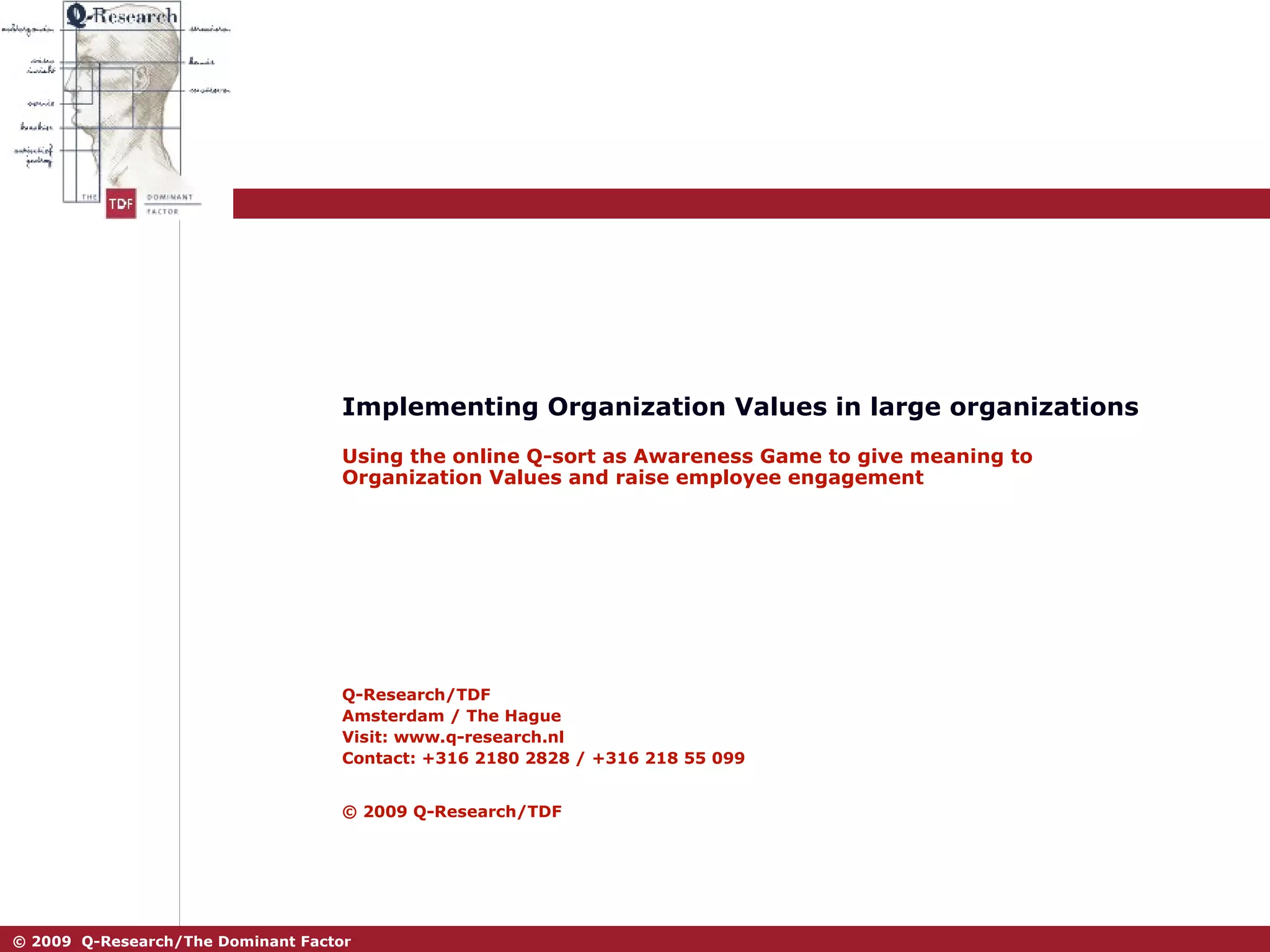 Implementing Organization Values in large organizations Using the online Q-sort as Awareness Game to give meaning to Organization Values and raise employee engagement Q-Research/TDF Amsterdam / The Hague Visit: www.q-research.nl Contact: +316 2180 2828 / +316 218 55 099 © 2009 Q-Research/TDF   