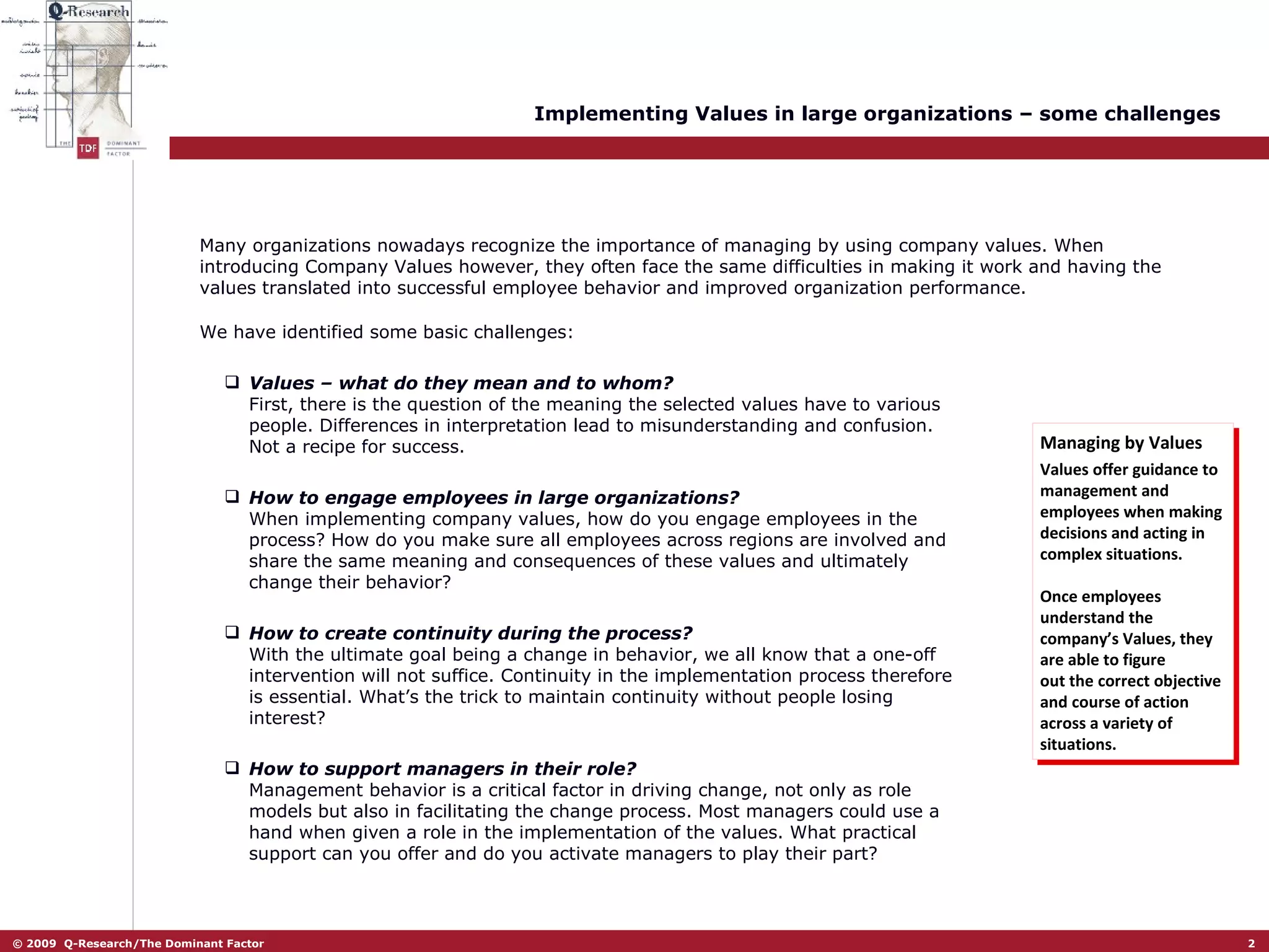 Implementing Values in large organizations – some challenges We have identified some basic challenges: Values – what do they mean and to whom? First, there is the question of the meaning the selected values have to various people. Differences in interpretation lead to misunderstanding and confusion. Not a recipe for success.  How to engage employees in large organizations?   When implementing company values, how do you engage employees in the process? How do you make sure all employees across regions are involved and share the same meaning and consequences of these values and ultimately change their behavior? How to create continuity during the process?   With the ultimate goal being a change in behavior, we all know that a one-off intervention will not suffice. Continuity in the implementation process therefore is essential. What’s the trick to maintain continuity without people losing interest?  How to support managers in their role?   Management behavior is a critical factor in driving change, not only as role models but also in facilitating the change process. Most managers could use a hand when given a role in the implementation of the values. What practical support can you offer and do you activate managers to play their part?  Managing by Values Values offer guidance to management and employees when making decisions and acting in complex situations.  Once employees understand the company’s Values, they are able to figure out the correct objective and course of action across a variety of situations. Many organizations nowadays recognize the importance of managing by using company values. When introducing Company Values however, they often face the same difficulties in making it work and having the values translated into successful employee behavior and improved organization performance. 