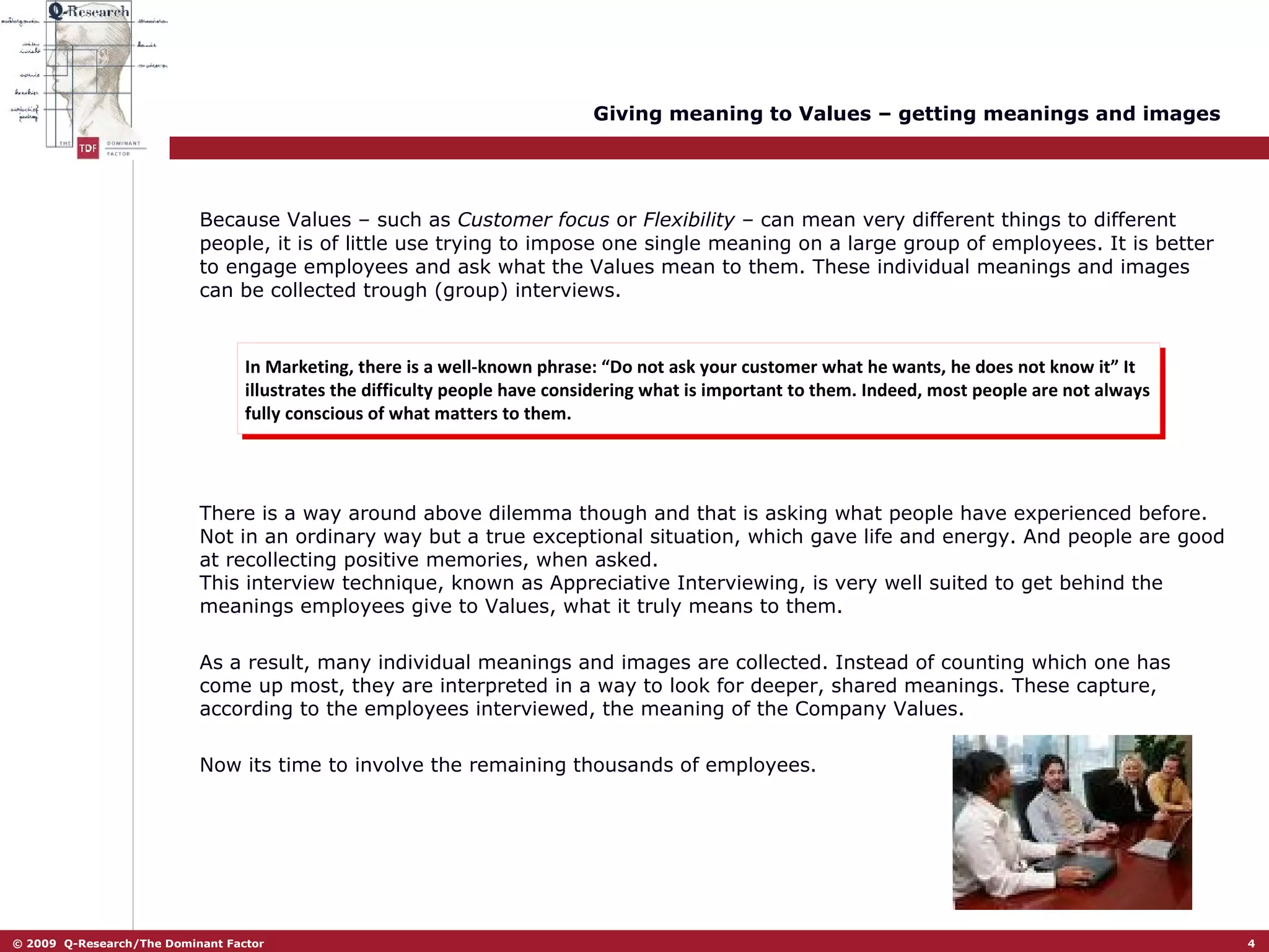 Giving meaning to Values – getting meanings and images Because Values – such as  Customer focus  or  Flexibility  – can mean very different things to different people, it is of little use trying to impose one single meaning on a large group of employees. It is better to engage employees and ask what the Values mean to them. These individual meanings and images can be collected trough (group) interviews.  In Marketing, there is a well-known phrase: “Do not ask your customer what he wants, he does not know it” It illustrates the difficulty people have considering what is important to them. Indeed, most people are not always fully conscious of what matters to them.  There is a way around above dilemma though and that is asking what people have experienced before. Not in an ordinary way but a true exceptional situation, which gave life and energy. And people are good at recollecting positive memories, when asked.  This interview technique, known as Appreciative Interviewing, is very well suited to get behind the meanings employees give to Values, what it truly means to them.  As a result, many individual meanings and images are collected. Instead of counting which one has come up most, they are interpreted in a way to look for deeper, shared meanings. These capture, according to the employees interviewed, the meaning of the Company Values.  Now its time to involve the remaining thousands of employees.  