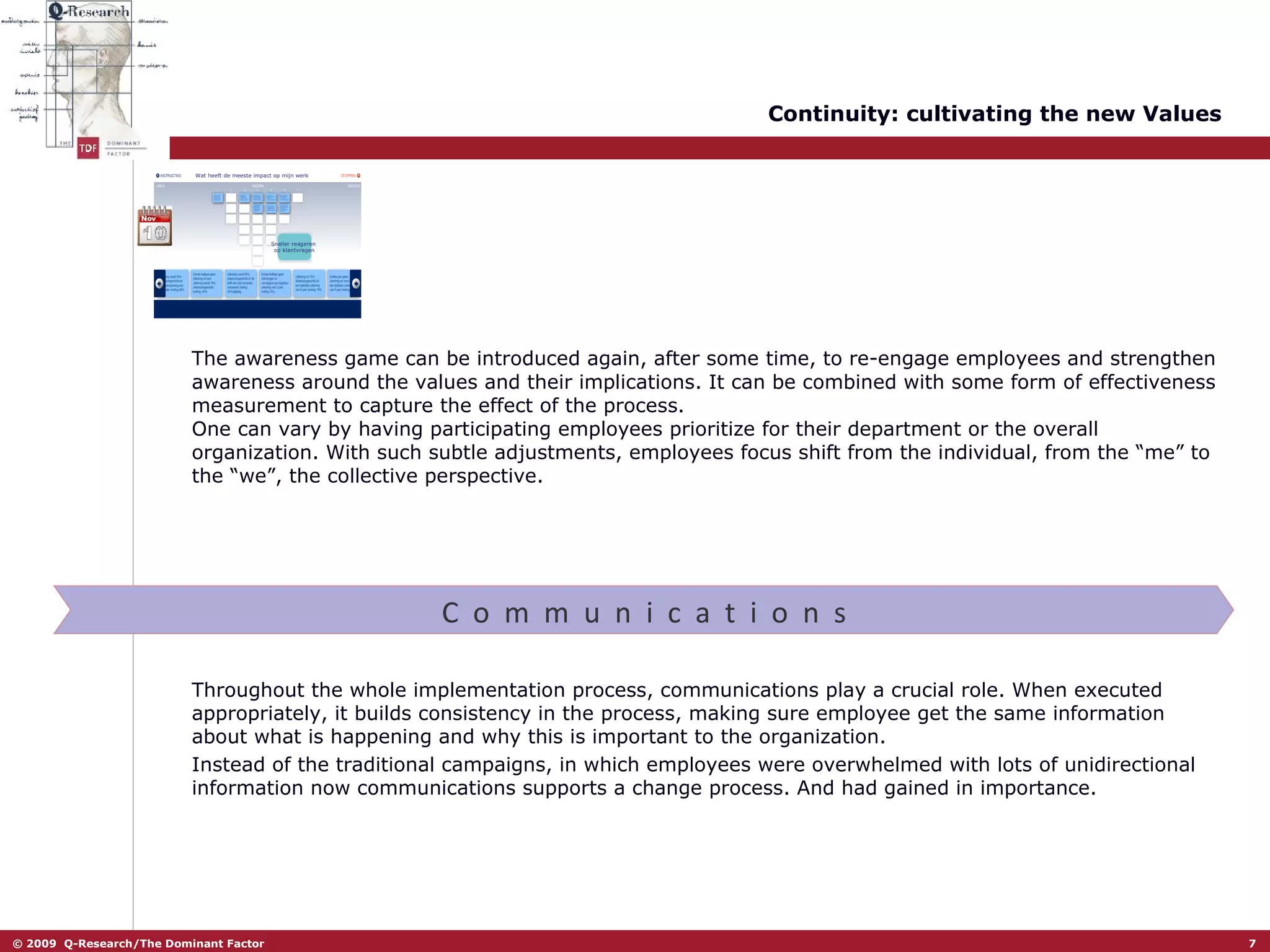 Continuity: cultivating the new Values The awareness game can be introduced again, after some time, to re-engage employees and strengthen awareness around the values and their implications. It can be combined with some form of effectiveness measurement to capture the effect of the process.  One can vary by having participating employees prioritize for their department or the overall organization. With such subtle adjustments, employees focus shift from the individual, from the “me” to the “we”, the collective perspective.  C  o  m  m  u  n  i  c  a  t  i  o  n  s Throughout the whole implementation process, communications play a crucial role. When executed appropriately, it builds consistency in the process, making sure employee get the same information about what is happening and why this is important to the organization.  Instead of the traditional campaigns, in which employees were overwhelmed with lots of unidirectional information now communications supports a change process. And had gained in importance.  Wat heeft de meeste impact op mijn werk Sneller reageren  op klantvragen 