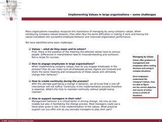 Implementing Values in large organizations – some challenges We have identified some basic challenges: Values – what do they mean and to whom? First, there is the question of the meaning the selected values have to various people. Differences in interpretation lead to misunderstanding and confusion. Not a recipe for success.  How to engage employees in large organizations?   When implementing company values, how do you engage employees in the process? How do you make sure all employees across regions are involved and share the same meaning and consequences of these values and ultimately change their behavior? How to create continuity during the process?   With the ultimate goal being a change in behavior, we all know that a one-off intervention will not suffice. Continuity in the implementation process therefore is essential. What’s the trick to maintain continuity without people losing interest?  How to support managers in their role?   Management behavior is a critical factor in driving change, not only as role models but also in facilitating the change process. Most managers could use a hand when given a role in the implementation of the values. What practical support can you offer and do you activate managers to play their part?  Managing by Values Values offer guidance to management and employees when making decisions and acting in complex situations.  Once employees understand the company’s Values, they are able to figure out the correct objective and course of action across a variety of situations. Many organizations nowadays recognize the importance of managing by using company values. When introducing Company Values however, they often face the same difficulties in making it work and having the values translated into successful employee behavior and improved organization performance. 