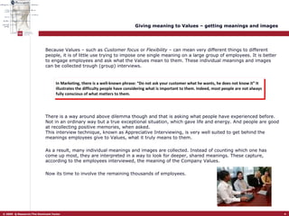 Giving meaning to Values – getting meanings and images Because Values – such as  Customer focus  or  Flexibility  – can mean very different things to different people, it is of little use trying to impose one single meaning on a large group of employees. It is better to engage employees and ask what the Values mean to them. These individual meanings and images can be collected trough (group) interviews.  In Marketing, there is a well-known phrase: “Do not ask your customer what he wants, he does not know it” It illustrates the difficulty people have considering what is important to them. Indeed, most people are not always fully conscious of what matters to them.  There is a way around above dilemma though and that is asking what people have experienced before. Not in an ordinary way but a true exceptional situation, which gave life and energy. And people are good at recollecting positive memories, when asked.  This interview technique, known as Appreciative Interviewing, is very well suited to get behind the meanings employees give to Values, what it truly means to them.  As a result, many individual meanings and images are collected. Instead of counting which one has come up most, they are interpreted in a way to look for deeper, shared meanings. These capture, according to the employees interviewed, the meaning of the Company Values.  Now its time to involve the remaining thousands of employees.  