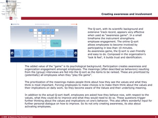 Creating awareness and involvement The added value of the “game” is its psychological background. Participation creates awareness and organization engagement amongst employees. The meanings (often described as behaviors) resulting from the (group) interviews are fed into the Q-sort as the items to be ranked. These are prioritized by (potentially) all employees when they “play the game”. The prioritization of the meanings makes people think about how they see the values and what they think is most important. Forcing employees to make choices is to make them think about the values and their implications on daily work. So they become aware of the Values and their underlying meaning.  In addition to the actual Q-sort itself, employees are asked how they behave now, with respect to the values, what they could do to improve and what they would need to do so. These questions trigger further thinking about the values and implications on one’s behavior. This also offers wonderful input for further personal dialogue on how to improve. So its not only creating awareness, its also about activating employees.  The Q-sort, with its scientific background and extensive ‘track record, appears very effective when used as “awareness game”. In a small timeframe the instrument strengthens employee engagement. The online Q-sort allows employees to become involved by participating in less than 10 minutes.  As awareness game, the Q-sort is user-friendly and easy to do. Composed in the organization’s ‘look & feel’, it builds trust and identification.  Wat heeft de meeste impact op mijn werk Sneller reageren  op klantvragen 