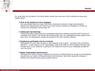 Results   So, what does this all deliver? Are there better results than with any of the methods we know and readily apply?  First of all, people are more engaged. Not surprisingly when its known that many employees working in large and somewhat anonymous organizations are tired of too many surveys without any feedback or follow up. Taking your employees serious pays off.  Values get real meaning Taking successful experiences from employees themselves delivers powerful stuff in terms of credibility and realism. The things that worked before are not challenged because people know they work. So organization values are brought to life with real-life material.  Employees participate and are involved Participation for just a few minutes in what appears to be a game – but bears lots of thinking behind it – is easy and fun to do. Participation rates show that an online dialogue through user-friendly tools is very effective in getting to the heads and harts of your employees located all over the world.  Better organization performance Although very hard to measure whether its caused by implementing the values but the feedback we get from our clients is that performance has improved. And when seeing the change in behavior all around you this seems pretty obvious.  