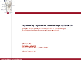 Implementing Organization Values in large organizations Using the online Q-sort as Awareness Game to give meaning to Organization Values and raise employee engagement Q-Research/TDF Amsterdam / The Hague Visit: www.q-research.nl Contact: +316 2180 2828 / +316 218 55 099 © 2009 Q-Research/TDF   