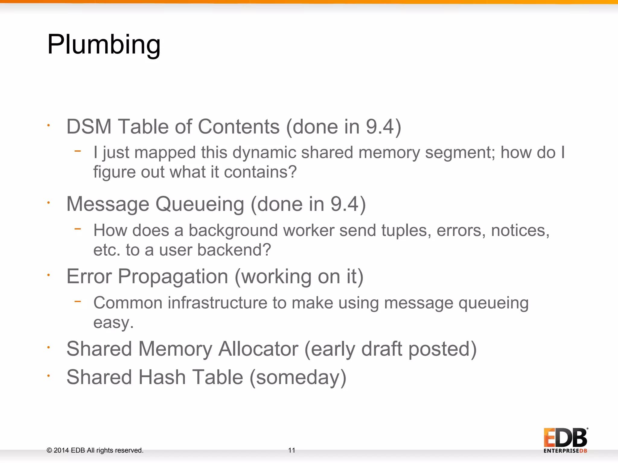 © 2014 EDB All rights reserved. 11 • DSM Table of Contents (done in 9.4) − I just mapped this dynamic shared memory segment; how do I figure out what it contains? • Message Queueing (done in 9.4) − How does a background worker send tuples, errors, notices, etc. to a user backend? • Error Propagation (working on it) − Common infrastructure to make using message queueing easy. • Shared Memory Allocator (early draft posted) • Shared Hash Table (someday) Plumbing 