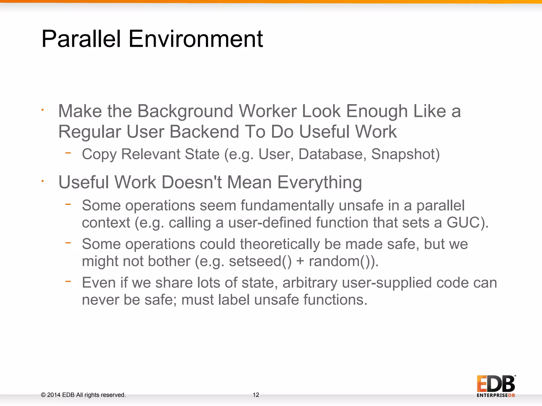 © 2014 EDB All rights reserved. 12 • Make the Background Worker Look Enough Like a Regular User Backend To Do Useful Work − Copy Relevant State (e.g. User, Database, Snapshot) • Useful Work Doesn't Mean Everything − Some operations seem fundamentally unsafe in a parallel context (e.g. calling a user-defined function that sets a GUC). − Some operations could theoretically be made safe, but we might not bother (e.g. setseed() + random()). − Even if we share lots of state, arbitrary user-supplied code can never be safe; must label unsafe functions. Parallel Environment 