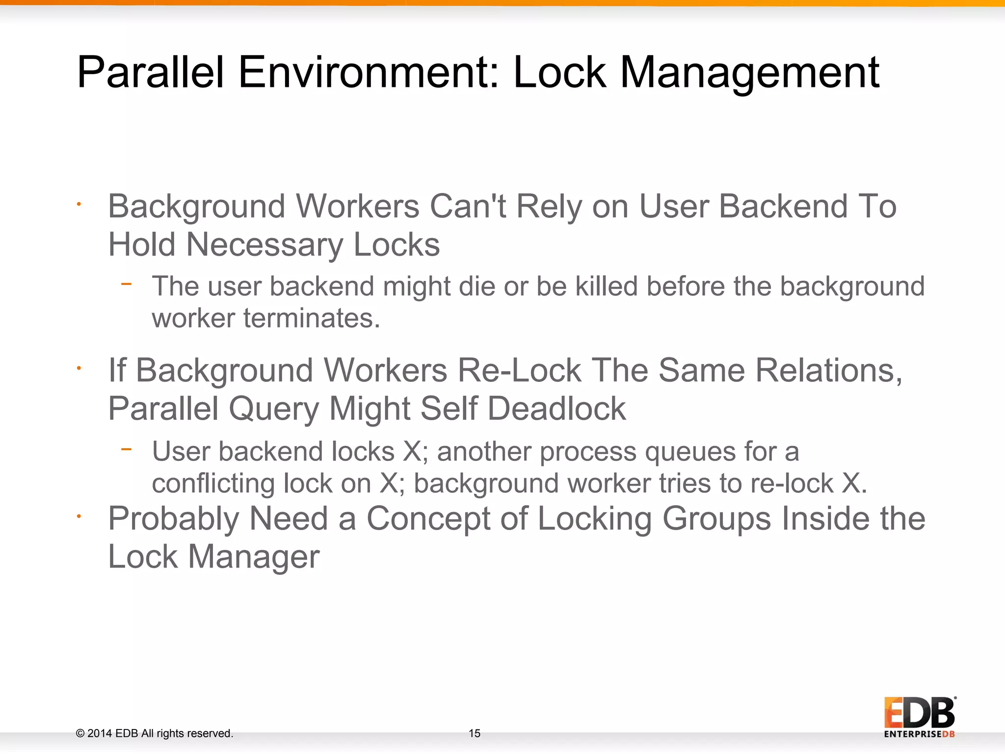 © 2014 EDB All rights reserved. 15 • Background Workers Can't Rely on User Backend To Hold Necessary Locks − The user backend might die or be killed before the background worker terminates. • If Background Workers Re-Lock The Same Relations, Parallel Query Might Self Deadlock − User backend locks X; another process queues for a conflicting lock on X; background worker tries to re-lock X. • Probably Need a Concept of Locking Groups Inside the Lock Manager Parallel Environment: Lock Management 