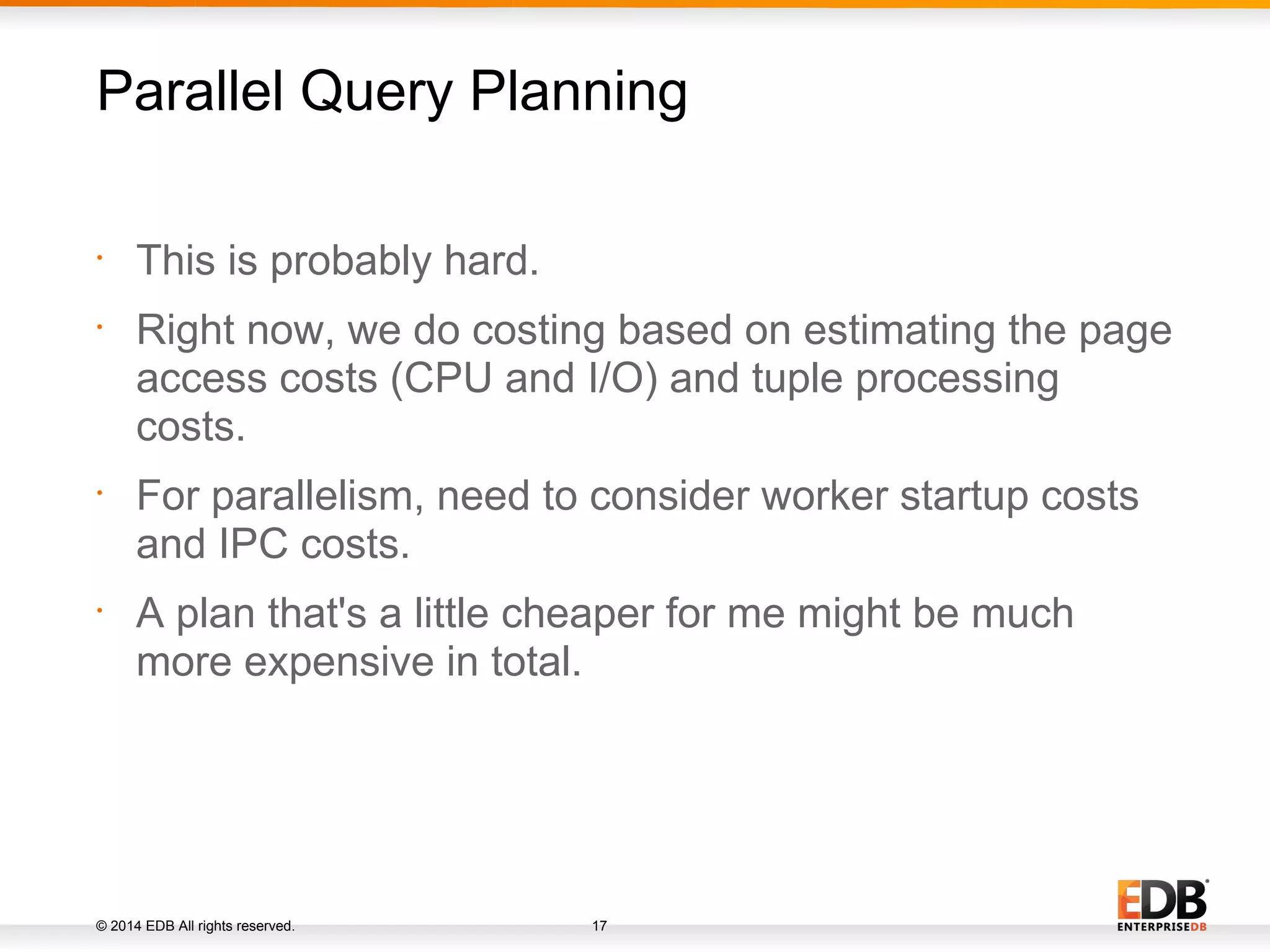 © 2014 EDB All rights reserved. 17 • This is probably hard. • Right now, we do costing based on estimating the page access costs (CPU and I/O) and tuple processing costs. • For parallelism, need to consider worker startup costs and IPC costs. • A plan that's a little cheaper for me might be much more expensive in total. Parallel Query Planning 