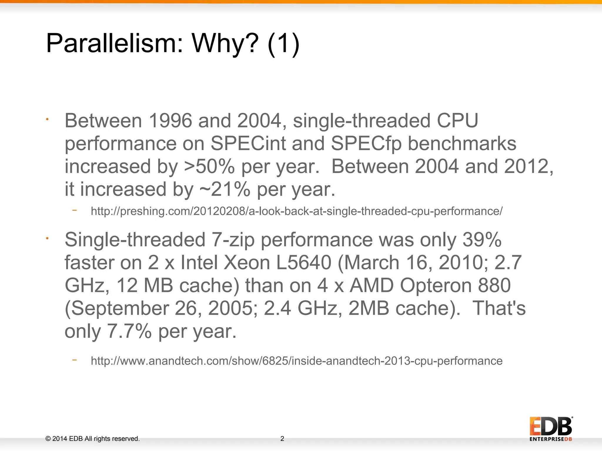 © 2014 EDB All rights reserved. 2 • Between 1996 and 2004, single-threaded CPU performance on SPECint and SPECfp benchmarks increased by >50% per year. Between 2004 and 2012, it increased by ~21% per year. − http://preshing.com/20120208/a-look-back-at-single-threaded-cpu-performance/ • Single-threaded 7-zip performance was only 39% faster on 2 x Intel Xeon L5640 (March 16, 2010; 2.7 GHz, 12 MB cache) than on 4 x AMD Opteron 880 (September 26, 2005; 2.4 GHz, 2MB cache). That's only 7.7% per year. − http://www.anandtech.com/show/6825/inside-anandtech-2013-cpu-performance Parallelism: Why? (1) 