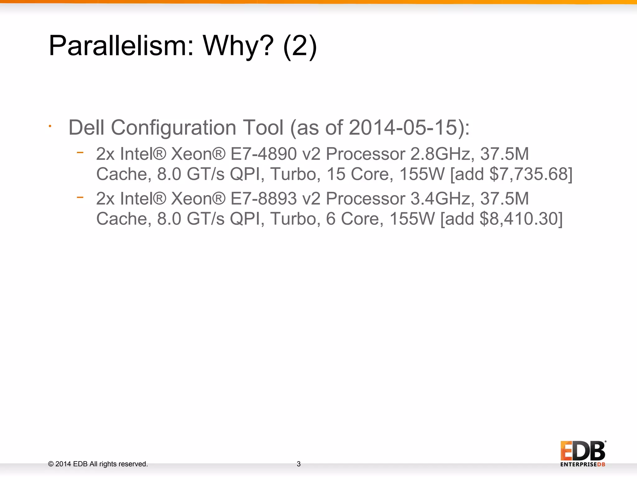 © 2014 EDB All rights reserved. 3 • Dell Configuration Tool (as of 2014-05-15): − 2x Intel® Xeon® E7-4890 v2 Processor 2.8GHz, 37.5M Cache, 8.0 GT/s QPI, Turbo, 15 Core, 155W [add $7,735.68] − 2x Intel® Xeon® E7-8893 v2 Processor 3.4GHz, 37.5M Cache, 8.0 GT/s QPI, Turbo, 6 Core, 155W [add $8,410.30] Parallelism: Why? (2) 