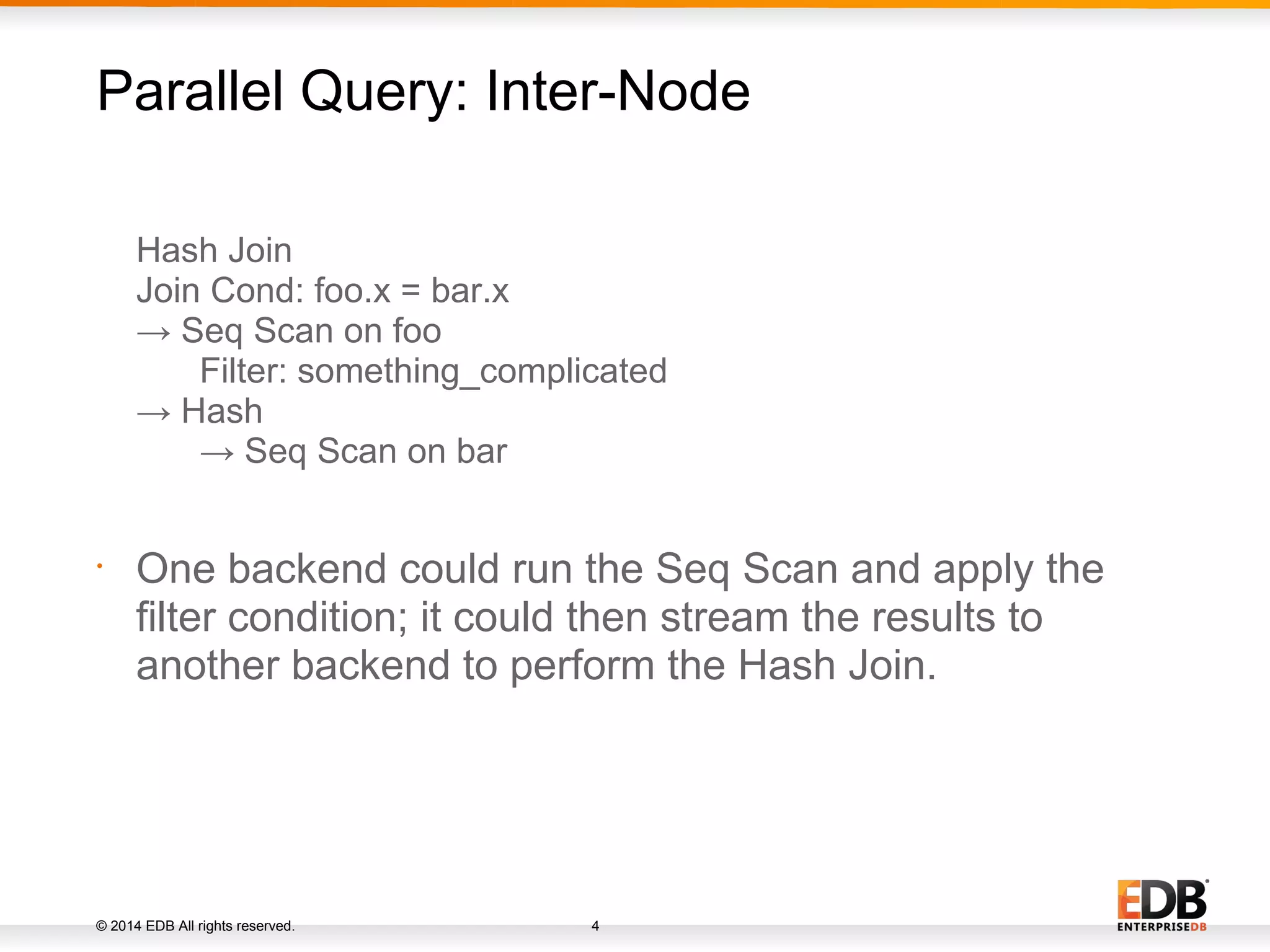 © 2014 EDB All rights reserved. 4 Hash Join Join Cond: foo.x = bar.x → Seq Scan on foo Filter: something_complicated → Hash → Seq Scan on bar • One backend could run the Seq Scan and apply the filter condition; it could then stream the results to another backend to perform the Hash Join. Parallel Query: Inter-Node 