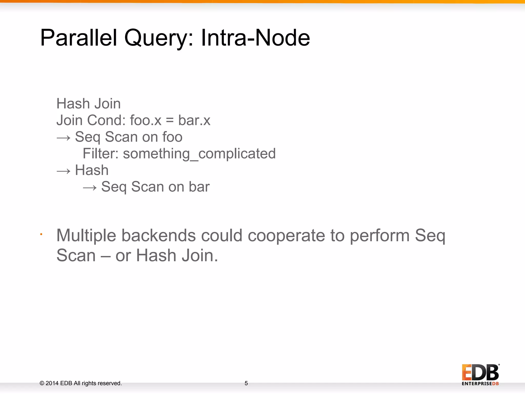 © 2014 EDB All rights reserved. 5 Hash Join Join Cond: foo.x = bar.x → Seq Scan on foo Filter: something_complicated → Hash → Seq Scan on bar • Multiple backends could cooperate to perform Seq Scan – or Hash Join. Parallel Query: Intra-Node 