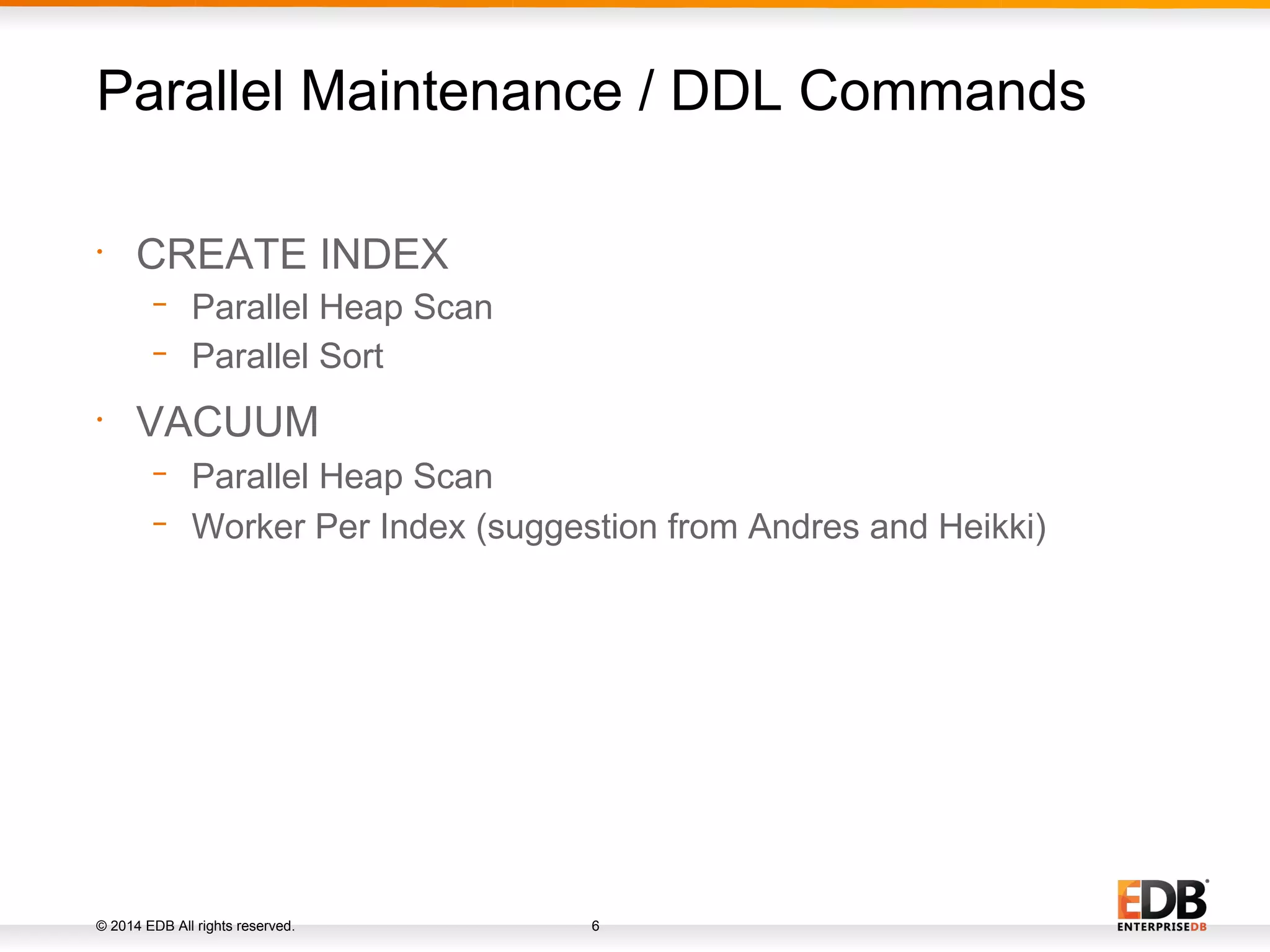 © 2014 EDB All rights reserved. 6 • CREATE INDEX − Parallel Heap Scan − Parallel Sort • VACUUM − Parallel Heap Scan − Worker Per Index (suggestion from Andres and Heikki) Parallel Maintenance / DDL Commands 
