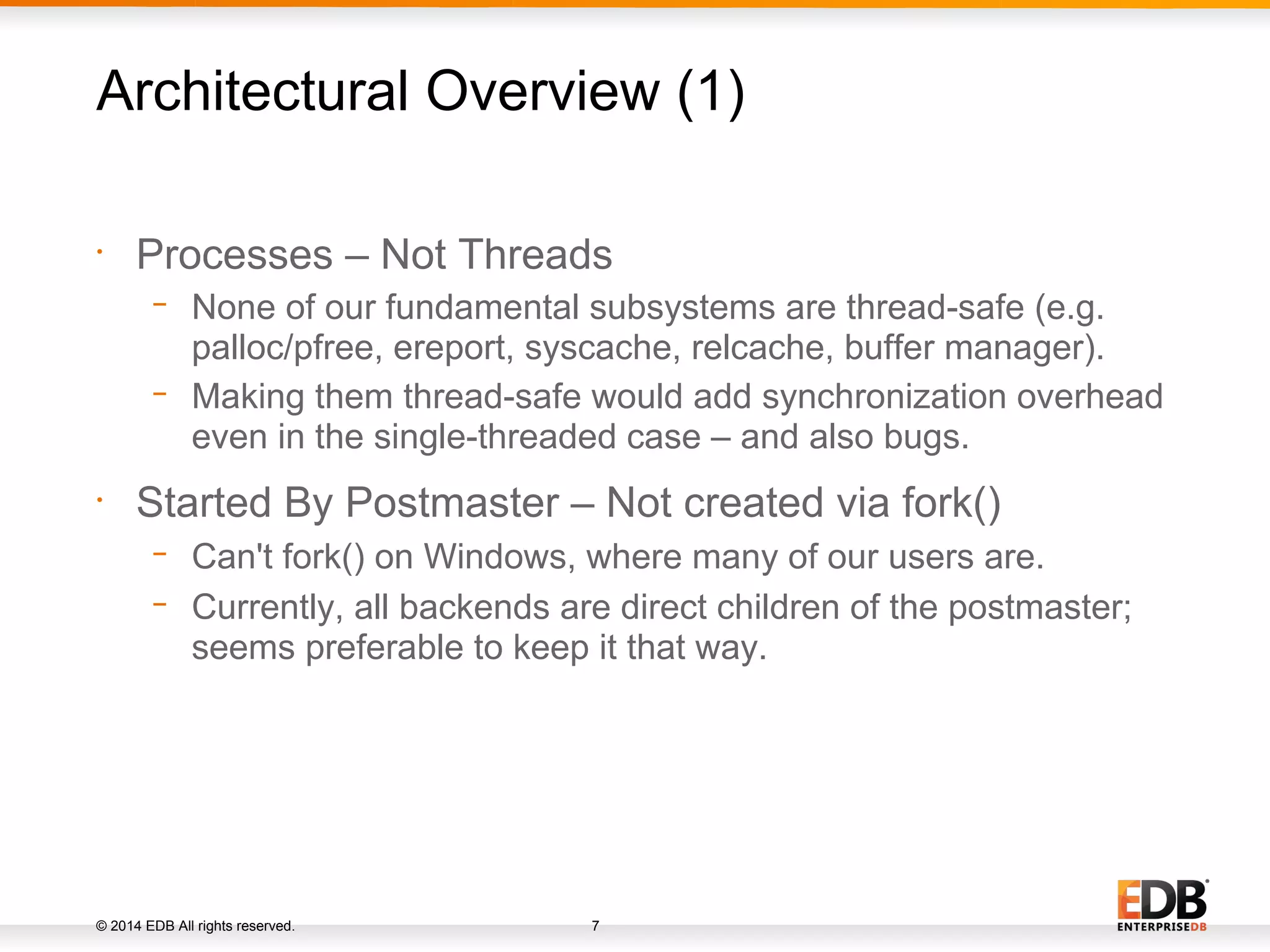 © 2014 EDB All rights reserved. 7 • Processes – Not Threads − None of our fundamental subsystems are thread-safe (e.g. palloc/pfree, ereport, syscache, relcache, buffer manager). − Making them thread-safe would add synchronization overhead even in the single-threaded case – and also bugs. • Started By Postmaster – Not created via fork() − Can't fork() on Windows, where many of our users are. − Currently, all backends are direct children of the postmaster; seems preferable to keep it that way. Architectural Overview (1) 