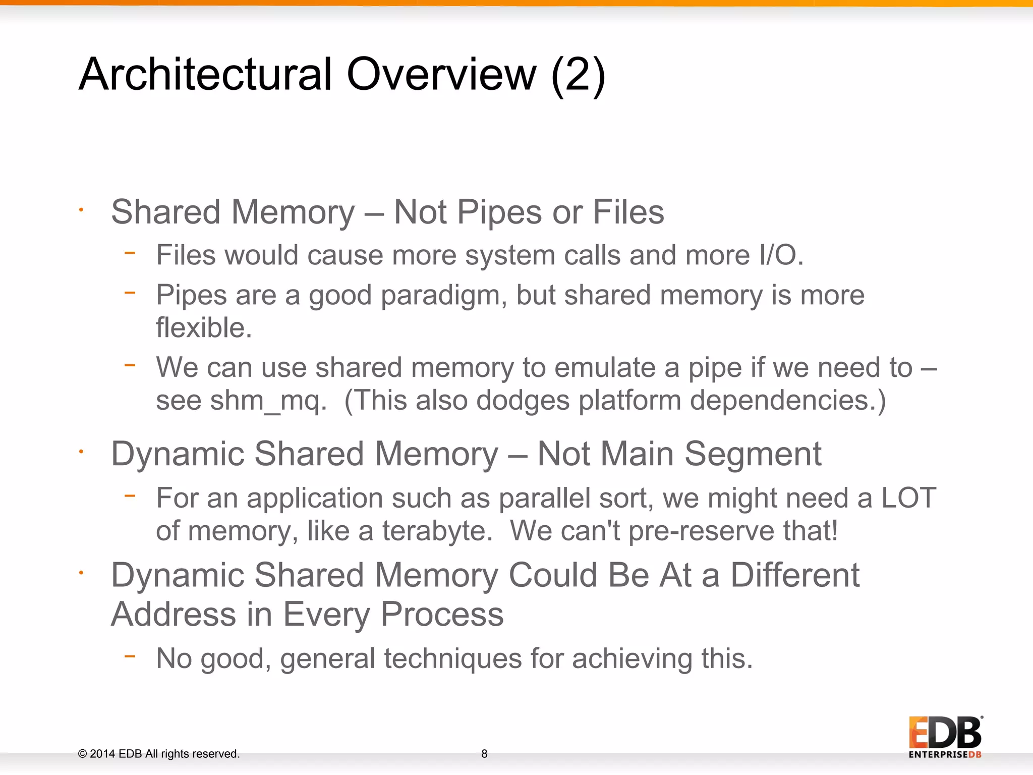 © 2014 EDB All rights reserved. 8 • Shared Memory – Not Pipes or Files − Files would cause more system calls and more I/O. − Pipes are a good paradigm, but shared memory is more flexible. − We can use shared memory to emulate a pipe if we need to – see shm_mq. (This also dodges platform dependencies.) • Dynamic Shared Memory – Not Main Segment − For an application such as parallel sort, we might need a LOT of memory, like a terabyte. We can't pre-reserve that! • Dynamic Shared Memory Could Be At a Different Address in Every Process − No good, general techniques for achieving this. Architectural Overview (2) 