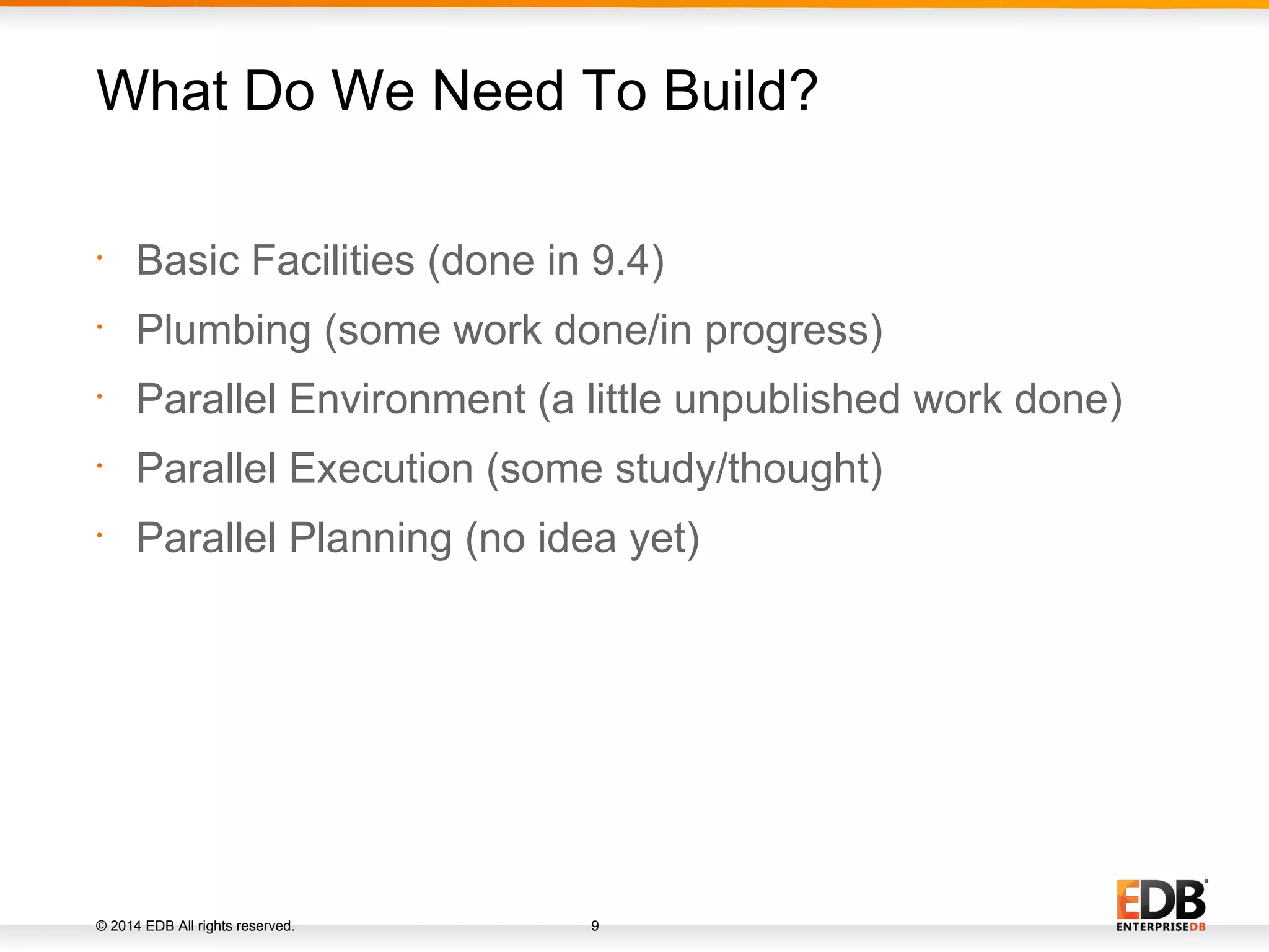 © 2014 EDB All rights reserved. 9 • Basic Facilities (done in 9.4) • Plumbing (some work done/in progress) • Parallel Environment (a little unpublished work done) • Parallel Execution (some study/thought) • Parallel Planning (no idea yet) What Do We Need To Build? 