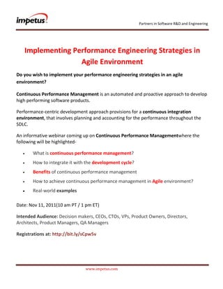 Partners in Software R&D and Engineering




   Implementing Performance Engineering Strategies in
                  Agile Environment
Do you wish to implement your performance engineering strategies in an agile
environment?

Continuous Performance Management is an automated and proactive approach to develop
high performing software products.

Performance-centric development approach provisions for a continuous integration
environment, that involves planning and accounting for the performance throughout the
SDLC.

An informative webinar coming up on Continuous Performance Managementwhere the
following will be highlighted-

       What is continuous performance management?
       How to integrate it with the development cycle?
       Benefits of continuous performance management
       How to achieve continuous performance management in Agile environment?
       Real-world examples

Date: Nov 11, 2011(10 am PT / 1 pm ET)

Intended Audience: Decision makers, CEOs, CTOs, VPs, Product Owners, Directors,
Architects, Product Managers, QA Managers

Registrations at: http://bit.ly/sCpw5v




                                www.impetus.com
 