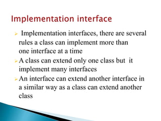  Implementation interfaces, there are several
rules a class can implement more than
one interface at a time
A class can extend only one class but it
implement many interfaces
An interface can extend another interface in
a similar way as a class can extend another
class
 