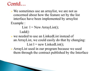  We sometimes use an arraylist, we are not as
concerned about how the feature set by the list
interface have been implemented by arraylist
Example :
List l = New ArrayList();
l.add()
 we needed to use an LinkedList instead of
an ArrayList, we could easily do that by changing:
List l = new LinkedList();
 ArrayList used in our program because we used
them through the contract published by the Interface
 