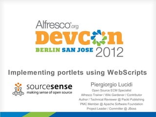 Implementing portlets using WebScripts
Piergiorgio Lucidi
Open Source ECM Specialist
Alfresco Trainer / Wiki Gardener / Contributor
Author / Technical Reviewer @ Packt Publishing
PMC Member @ Apache Software Foundation
Project Leader / Committer @ JBoss
 