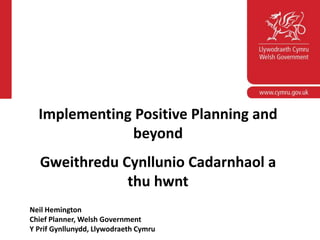 www.wales.gov.uk
Implementing Positive Planning and
beyond
Gweithredu Cynllunio Cadarnhaol a
thu hwnt
Neil Hemington
Chief Planner, Welsh Government
Y Prif Gynllunydd, Llywodraeth Cymru
 
