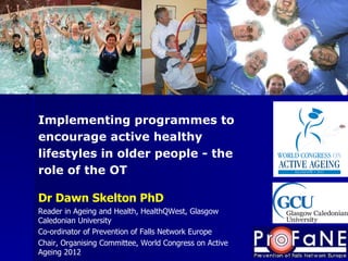 Dr Dawn Skelton PhD Reader in Ageing and Health, HealthQWest, Glasgow Caledonian University Co-ordinator of Prevention of Falls Network Europe Chair, Organising Committee, World Congress on Active Ageing 2012 Implementing programmes to encourage active healthy lifestyles in older people - the role of the OT 