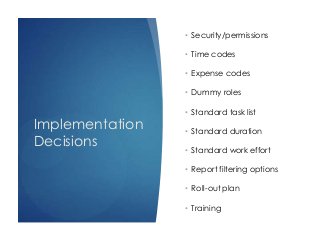 Implementation
Decisions
• Security/permissions
• Time codes
• Expense codes
• Dummy roles
• Standard task list
• Standard duration
• Standard work effort
• Report filtering options
• Roll-out plan
• Training
 