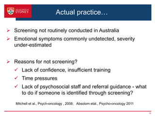 Actual practice…
 Screening not routinely conducted in Australia
 Emotional symptoms commonly undetected, severity
under-estimated
 Reasons for not screening?
 Lack of confidence, insufficient training
 Time pressures
 Lack of psychosocial staff and referral guidance - what
to do if someone is identified through screening?
10
Mitchell et al., Psych-oncology , 2008; Absolom etal., Psycho-oncology 2011
 