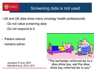 › US and UK data show many oncology health professionals
- Do not value screening data
- Do not respond to it
› Patient referral
remains adhoc
12
Jacobson P et al, 2007
Mitchell A et al, 2012; 2011
Screening data is not used
 