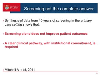 › Synthesis of data from 40 years of screening in the primary
care setting shows that:
› Screening alone does not improve patient outcomes
› A clear clinical pathway, with institutional commitment, is
required
› Mitchell A et al, 2011
13
Screening not the complete answer
 