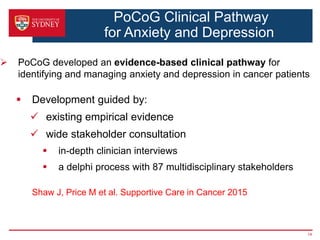 PoCoG Clinical Pathway
for Anxiety and Depression
 PoCoG developed an evidence-based clinical pathway for
identifying and managing anxiety and depression in cancer patients
 Development guided by:
 existing empirical evidence
 wide stakeholder consultation
 in-depth clinician interviews
 a delphi process with 87 multidisciplinary stakeholders
Shaw J, Price M et al. Supportive Care in Cancer 2015
14
 