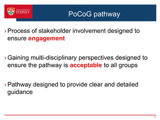 PoCoG pathway
› Process of stakeholder involvement designed to
ensure engagement
› Gaining multi-disciplinary perspectives designed to
ensure the pathway is acceptable to all groups
› Pathway designed to provide clear and detailed
guidance
15
 