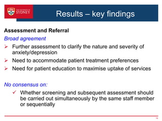 Results – key findings
Assessment and Referral
Broad agreement
 Further assessment to clarify the nature and severity of
anxiety/depression
 Need to accommodate patient treatment preferences
 Need for patient education to maximise uptake of services
No consensus on:
 Whether screening and subsequent assessment should
be carried out simultaneously by the same staff member
or sequentially
19
 