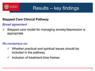 Results – key findings
Stepped Care Clinical Pathway
Broad agreement
 Stepped care model for managing anxiety/depression is
appropriate
No consensus on:
 Whether practical and spiritual issues should be
included in the pathway
 Inclusion of treatment time frames
20
 
