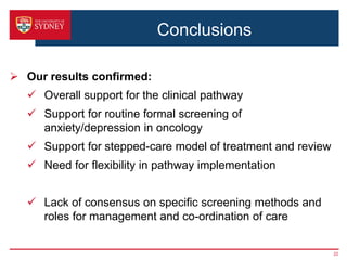 Conclusions
 Our results confirmed:
 Overall support for the clinical pathway
 Support for routine formal screening of
anxiety/depression in oncology
 Support for stepped-care model of treatment and review
 Need for flexibility in pathway implementation
 Lack of consensus on specific screening methods and
roles for management and co-ordination of care
22
 