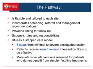 The Pathway:
 Is flexible and tailored to each site
 Incorporates screening, referral and management
recommendations
 Provides timing for follow up
 Suggests roles and responsibilities
 Utilises a stepped care model
 5 steps from minimal to severe anxiety/depression
 Patients receive least intensive intervention likely to
be effective
 More intensive interventions reserved for patients
who do not benefit from simpler first line treatments
 