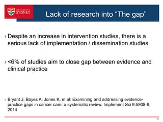 Lack of research into “The gap”
› Despite an increase in intervention studies, there is a
serious lack of implementation / dissemination studies
› <6% of studies aim to close gap between evidence and
clinical practice
› Bryant J, Boyes A, Jones K, et al: Examining and addressing evidence-
practice gaps in cancer care: a systematic review. Implement Sci 9:5908-9,
2014
27
 