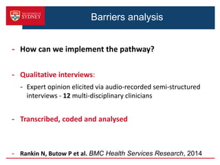 Barriers analysis
- How can we implement the pathway?
- Qualitative interviews:
- Expert opinion elicited via audio-recorded semi-structured
interviews - 12 multi-disciplinary clinicians
- Transcribed, coded and analysed
- Rankin N, Butow P et al. BMC Health Services Research, 2014
 