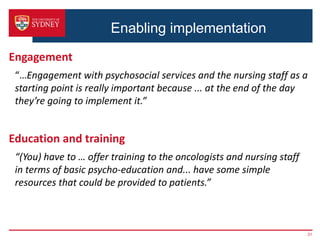 Enabling implementation
Engagement
“…Engagement with psychosocial services and the nursing staff as a
starting point is really important because ... at the end of the day
they’re going to implement it.”
Education and training
“(You) have to … offer training to the oncologists and nursing staff
in terms of basic psycho-education and... have some simple
resources that could be provided to patients.”
31
 