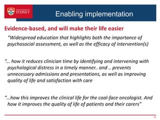 Enabling implementation
Evidence-based, and will make their life easier
“Widespread education that highlights both the importance of
psychosocial assessment, as well as the efficacy of intervention(s)
“... how it reduces clinician time by identifying and intervening with
psychological distress in a timely manner.. and .. prevents
unnecessary admissions and presentations, as well as improving
quality of life and satisfaction with care
“…how this improves the clinical life for the coal-face oncologist. And
how it improves the quality of life of patients and their carers”
32
 